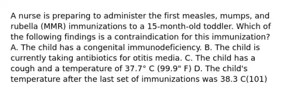 A nurse is preparing to administer the first measles, mumps, and rubella (MMR) immunizations to a 15-month-old toddler. Which of the following findings is a contraindication for this immunization? A. The child has a congenital immunodeficiency. B. The child is currently taking antibiotics for otitis media. C. The child has a cough and a temperature of 37.7° C (99.9" F) D. The child's temperature after the last set of immunizations was 38.3 C(101)