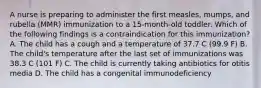 A nurse is preparing to administer the first measles, mumps, and rubella (MMR) immunization to a 15-month-old toddler. Which of the following findings is a contraindication for this immunization? A. The child has a cough and a temperature of 37.7 C (99.9 F) B. The child's temperature after the last set of immunizations was 38.3 C (101 F) C. The child is currently taking antibiotics for otitis media D. The child has a congenital immunodeficiency