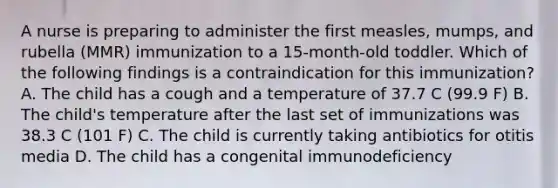 A nurse is preparing to administer the first measles, mumps, and rubella (MMR) immunization to a 15-month-old toddler. Which of the following findings is a contraindication for this immunization? A. The child has a cough and a temperature of 37.7 C (99.9 F) B. The child's temperature after the last set of immunizations was 38.3 C (101 F) C. The child is currently taking antibiotics for otitis media D. The child has a congenital immunodeficiency