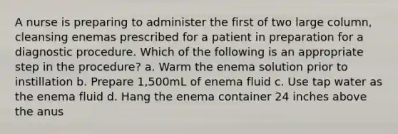 A nurse is preparing to administer the first of two large column, cleansing enemas prescribed for a patient in preparation for a diagnostic procedure. Which of the following is an appropriate step in the procedure? a. Warm the enema solution prior to instillation b. Prepare 1,500mL of enema fluid c. Use tap water as the enema fluid d. Hang the enema container 24 inches above the anus