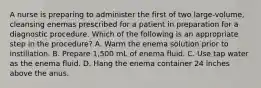 A nurse is preparing to administer the first of two large-volume, cleansing enemas prescribed for a patient in preparation for a diagnostic procedure. Which of the following is an appropriate step in the procedure? A. Warm the enema solution prior to instillation. B. Prepare 1,500 mL of enema fluid. C. Use tap water as the enema fluid. D. Hang the enema container 24 inches above the anus.