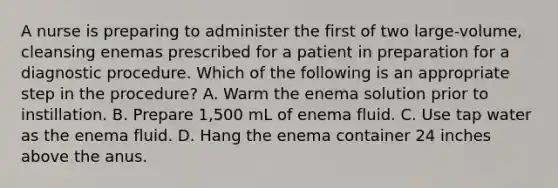 A nurse is preparing to administer the first of two large-volume, cleansing enemas prescribed for a patient in preparation for a diagnostic procedure. Which of the following is an appropriate step in the procedure? A. Warm the enema solution prior to instillation. B. Prepare 1,500 mL of enema fluid. C. Use tap water as the enema fluid. D. Hang the enema container 24 inches above the anus.