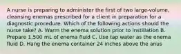 A nurse is preparing to administer the first of two large-volume, cleansing enemas prescribed for a client in preparation for a diagnostic procedure. Which of the following actions should the nurse take? A. Warm the enema solution prior to instillation B. Prepare 1,500 mL of enema fluid C. Use tap water as the enema fluid D. Hang the enema container 24 inches above the anus