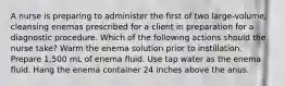 A nurse is preparing to administer the first of two large-volume, cleansing enemas prescribed for a client in preparation for a diagnostic procedure. Which of the following actions should the nurse take? Warm the enema solution prior to instillation. Prepare 1,500 mL of enema fluid. Use tap water as the enema fluid. Hang the enema container 24 inches above the anus.