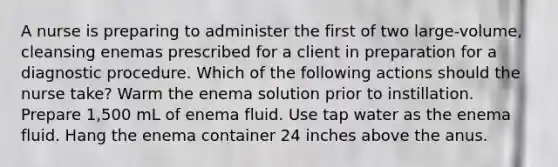 A nurse is preparing to administer the first of two large-volume, cleansing enemas prescribed for a client in preparation for a diagnostic procedure. Which of the following actions should the nurse take? Warm the enema solution prior to instillation. Prepare 1,500 mL of enema fluid. Use tap water as the enema fluid. Hang the enema container 24 inches above the anus.