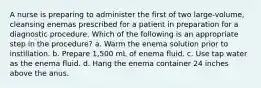 A nurse is preparing to administer the first of two large-volume, cleansing enemas prescribed for a patient in preparation for a diagnostic procedure. Which of the following is an appropriate step in the procedure? a. Warm the enema solution prior to instillation. b. Prepare 1,500 mL of enema fluid. c. Use tap water as the enema fluid. d. Hang the enema container 24 inches above the anus.