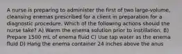 A nurse is preparing to administer the first of two large-volume, cleansing enemas prescribed for a client in preparation for a diagnostic procedure. Which of the following actions should the nurse take? A) Warm the enema solution prior to instillation. B) Prepare 1500 mL of enema fluid C) Use tap water as the enema fluid D) Hang the enema container 24 inches above the anus