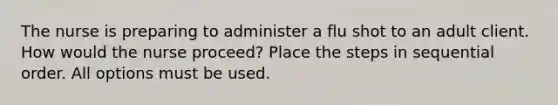 The nurse is preparing to administer a flu shot to an adult client. How would the nurse proceed? Place the steps in sequential order. All options must be used.