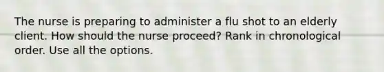 The nurse is preparing to administer a flu shot to an elderly client. How should the nurse proceed? Rank in chronological order. Use all the options.