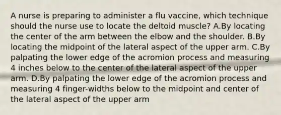 A nurse is preparing to administer a flu vaccine, which technique should the nurse use to locate the deltoid muscle? A.By locating the center of the arm between the elbow and the shoulder. B.By locating the midpoint of the lateral aspect of the upper arm. C.By palpating the lower edge of the acromion process and measuring 4 inches below to the center of the lateral aspect of the upper arm. D.By palpating the lower edge of the acromion process and measuring 4 finger-widths below to the midpoint and center of the lateral aspect of the upper arm