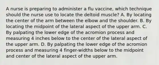 A nurse is preparing to administer a flu vaccine, which technique should the nurse use to locate the deltoid muscle? A. By locating the center of the arm between the elbow and the shoulder. B. By locating the midpoint of the lateral aspect of the upper arm. C. By palpating the lower edge of the acromion process and measuring 4 inches below to the center of the lateral aspect of the upper arm. D. By palpating the lower edge of the acromion process and measuring 4 finger-widths below to the midpoint and center of the lateral aspect of the upper arm.