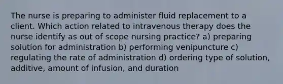 The nurse is preparing to administer fluid replacement to a client. Which action related to intravenous therapy does the nurse identify as out of scope nursing practice? a) preparing solution for administration b) performing venipuncture c) regulating the rate of administration d) ordering type of solution, additive, amount of infusion, and duration