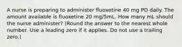 A nurse is preparing to administer fluoxetine 40 mg PO daily. The amount available is fluoxetine 20 mg/5mL. How many mL should the nurse administer? (Round the answer to the nearest whole number. Use a leading zero if it applies. Do not use a trailing zero.)