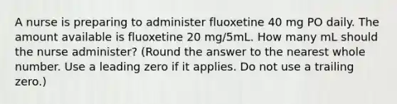 A nurse is preparing to administer fluoxetine 40 mg PO daily. The amount available is fluoxetine 20 mg/5mL. How many mL should the nurse administer? (Round the answer to the nearest whole number. Use a leading zero if it applies. Do not use a trailing zero.)