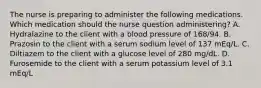 The nurse is preparing to administer the following medications. Which medication should the nurse question administering? A. Hydralazine to the client with a blood pressure of 168/94. B. Prazosin to the client with a serum sodium level of 137 mEq/L. C. Diltiazem to the client with a glucose level of 280 mg/dL. D. Furosemide to the client with a serum potassium level of 3.1 mEq/L