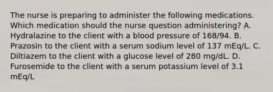 The nurse is preparing to administer the following medications. Which medication should the nurse question administering? A. Hydralazine to the client with a blood pressure of 168/94. B. Prazosin to the client with a serum sodium level of 137 mEq/L. C. Diltiazem to the client with a glucose level of 280 mg/dL. D. Furosemide to the client with a serum potassium level of 3.1 mEq/L