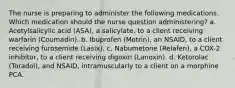 The nurse is preparing to administer the following medications. Which medication should the nurse question administering? a. Acetylsalicylic acid (ASA), a salicylate, to a client receiving warfarin (Coumadin). b. Ibuprofen (Motrin), an NSAID, to a client receiving furosemide (Lasix). c. Nabumetone (Relafen), a COX-2 inhibitor, to a client receiving digoxin (Lanoxin). d. Ketorolac (Toradol), and NSAID, intramuscularly to a client on a morphine PCA.