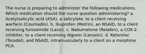 The nurse is preparing to administer the following medications. Which medication should the nurse question administering? a. Acetylsalicylic acid (ASA), a salicylate, to a client receiving warfarin (Coumadin). b. Ibuprofen (Motrin), an NSAID, to a client receiving furosemide (Lasix). c. Nabumetone (Relafen), a COX-2 inhibitor, to a client receiving digoxin (Lanoxin). d. Ketorolac (Toradol), and NSAID, intramuscularly to a client on a morphine PCA.