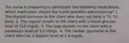 The nurse is preparing to administer the following medications. Which medication should the nurse question administering? 1. The thyroid hormone to the client who does not have a T3, T4 level. 2. The regular insulin to the client with a blood glucose level of 210 mg/dL. 3. The loop diuretic to the client with a potassium level of 3.3 mEq/L. 4. The cardiac glycoside to the client who has a digoxin level of 1.4 mg/dL.