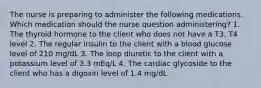 The nurse is preparing to administer the following medications. Which medication should the nurse question administering? 1. The thyroid hormone to the client who does not have a T3, T4 level 2. The regular insulin to the client with a blood glucose level of 210 mg/dL 3. The loop diuretic to the client with a potassium level of 3.3 mEq/L 4. The cardiac glycoside to the client who has a digoxin level of 1.4 mg/dL