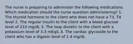 The nurse is preparing to administer the following medications. Which medication should the nurse question administering? 1. The thyroid hormone to the client who does not have a T3, T4 level 2. The regular insulin to the client with a blood glucose level of 210 mg/dL 3. The loop diuretic to the client with a potassium level of 3.3 mEq/L 4. The cardiac glycoside to the client who has a digoxin level of 1.4 mg/dL