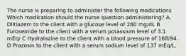 The nurse is preparing to administer the following medications Which medication should the nurse question administering? A. Dlitiazem to the client with a glucose level of 280 mg/dL B Furosemide to the client with a serum potassium level of 3.1 mEq/ C Hydralazine to the client with a blood pressure of 168/94. D Prazosin to the client with a serum sodium level of 137 mEq/L.