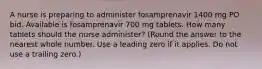 A nurse is preparing to administer fosamprenavir 1400 mg PO bid. Available is fosamprenavir 700 mg tablets. How many tablets should the nurse administer? (Round the answer to the nearest whole number. Use a leading zero if it applies. Do not use a trailing zero.)