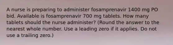 A nurse is preparing to administer fosamprenavir 1400 mg PO bid. Available is fosamprenavir 700 mg tablets. How many tablets should the nurse administer? (Round the answer to the nearest whole number. Use a leading zero if it applies. Do not use a trailing zero.)