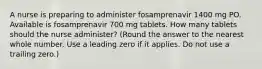 A nurse is preparing to administer fosamprenavir 1400 mg PO. Available is fosamprenavir 700 mg tablets. How many tablets should the nurse administer? (Round the answer to the nearest whole number. Use a leading zero if it applies. Do not use a trailing zero.)