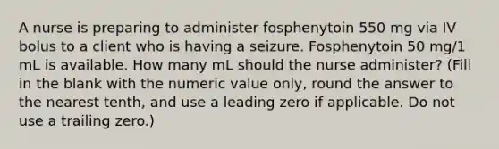 A nurse is preparing to administer fosphenytoin 550 mg via IV bolus to a client who is having a seizure. Fosphenytoin 50 mg/1 mL is available. How many mL should the nurse administer? (Fill in the blank with the numeric value only, round the answer to the nearest tenth, and use a leading zero if applicable. Do not use a trailing zero.)