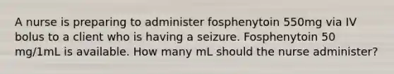 A nurse is preparing to administer fosphenytoin 550mg via IV bolus to a client who is having a seizure. Fosphenytoin 50 mg/1mL is available. How many mL should the nurse administer?