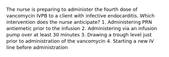 The nurse is preparing to administer the fourth dose of vancomycin IVPB to a client with infective endocarditis. Which intervention does the nurse anticipate? 1. Administering PRN antiemetic prior to the infusion 2. Administering via an infusion pump over at least 30 minutes 3. Drawing a trough level just prior to administration of the vancomycin 4. Starting a new IV line before administration