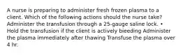 A nurse is preparing to administer fresh frozen plasma to a client. Which of the following actions should the nurse take? Administer the transfusion through a 25-gauge saline lock. • Hold the transfusion if the client is actively bieeding Administer the plasma immediately after thawing Transfuse the plasma over 4 hr.