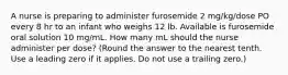 A nurse is preparing to administer furosemide 2 mg/kg/dose PO every 8 hr to an infant who weighs 12 lb. Available is furosemide oral solution 10 mg/mL. How many mL should the nurse administer per dose? (Round the answer to the nearest tenth. Use a leading zero if it applies. Do not use a trailing zero.)