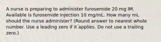 A nurse is preparing to administer furosemide 20 mg IM. Available is furosemide injection 10 mg/mL. How many mL should the nurse administer? (Round answer to nearest whole number. Use a leading zero if it applies. Do not use a trailing zero.)