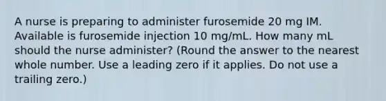 A nurse is preparing to administer furosemide 20 mg IM. Available is furosemide injection 10 mg/mL. How many mL should the nurse administer? (Round the answer to the nearest whole number. Use a leading zero if it applies. Do not use a trailing zero.)