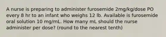 A nurse is preparing to administer furosemide 2mg/kg/dose PO every 8 hr to an infant who weighs 12 lb. Available is furosemide oral solution 10 mg/mL. How many mL should the nurse administer per dose? (round to the nearest tenth)