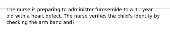 The nurse is preparing to administer furosemide to a 3 - year - old with a heart defect. The nurse verifies the child's identity by checking the arm band and?