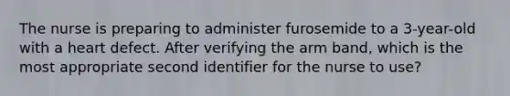 The nurse is preparing to administer furosemide to a 3-year-old with a heart defect. After verifying the arm band, which is the most appropriate second identifier for the nurse to use?