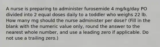 A nurse is preparing to administer furosemide 4 mg/kg/day PO divided into 2 equal doses daily to a toddler who weighs 22 lb. How many mg should the nurse administer per dose? (Fill in the blank with the numeric value only, round the answer to the nearest whole number, and use a leading zero if applicable. Do not use a trailing zero.)