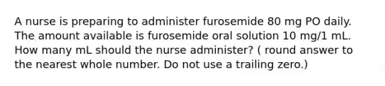 A nurse is preparing to administer furosemide 80 mg PO daily. The amount available is furosemide oral solution 10 mg/1 mL. How many mL should the nurse administer? ( round answer to the nearest whole number. Do not use a trailing zero.)