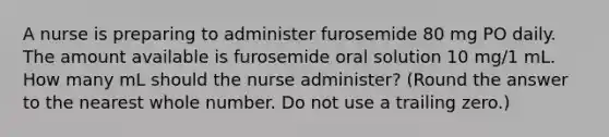 A nurse is preparing to administer furosemide 80 mg PO daily. The amount available is furosemide oral solution 10 mg/1 mL. How many mL should the nurse administer? (Round the answer to the nearest whole number. Do not use a trailing zero.)