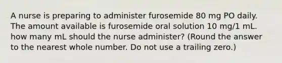 A nurse is preparing to administer furosemide 80 mg PO daily. The amount available is furosemide oral solution 10 mg/1 mL. how many mL should the nurse administer? (Round the answer to the nearest whole number. Do not use a trailing zero.)