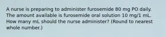 A nurse is preparing to administer furosemide 80 mg PO daily. The amount available is furosemide oral solution 10 mg/1 mL. How many mL should the nurse administer? (Round to nearest whole number.)