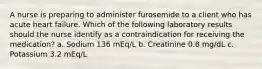 A nurse is preparing to administer furosemide to a client who has acute heart failure. Which of the following laboratory results should the nurse identify as a contraindication for receiving the medication? a. Sodium 136 mEq/L b. Creatinine 0.8 mg/dL c. Potassium 3.2 mEq/L