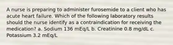 A nurse is preparing to administer furosemide to a client who has acute heart failure. Which of the following laboratory results should the nurse identify as a contraindication for receiving the medication? a. Sodium 136 mEq/L b. Creatinine 0.8 mg/dL c. Potassium 3.2 mEq/L