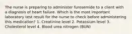 The nurse is preparing to administer furosemide to a client with a diagnosis of heart failure. Which is the most important laboratory test result for the nurse to check before administering this medication? 1. Creatinine level 2. Potassium level 3. Cholesterol level 4. Blood urea nitrogen (BUN)