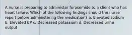 A nurse is preparing to administer furosemide to a client who has heart failure. Which of the following findings should the nurse report before administering the medication? a. Elevated sodium b. Elevated BP c. Decreased potassium d. Decreased urine output