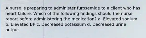 A nurse is preparing to administer furosemide to a client who has heart failure. Which of the following findings should the nurse report before administering the medication? a. Elevated sodium b. Elevated BP c. Decreased potassium d. Decreased urine output