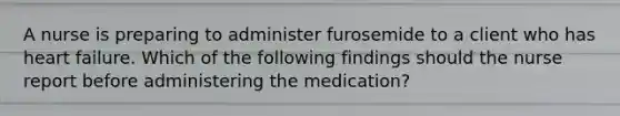 A nurse is preparing to administer furosemide to a client who has heart failure. Which of the following findings should the nurse report before administering the medication?